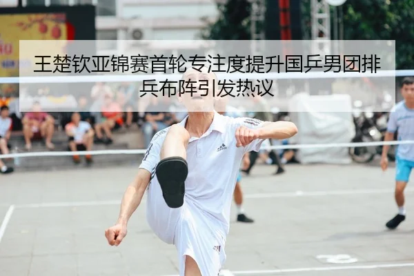 王楚钦亚锦赛首轮专注度提升国乒男团排兵布阵引发热议